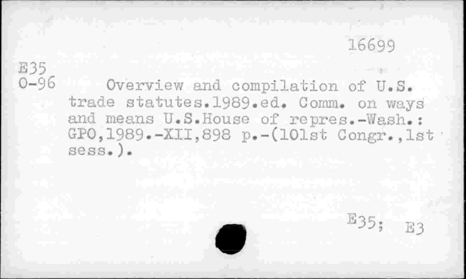 ﻿16699
E35
0-96 Overview and compilation of U.S. trade statutes.1989.ed. Comm, on ways and means U.S.House of repres.-Wash.: GPO,1989.-XII,898 p.-(101st Congr.,lst' sess.).
e35;